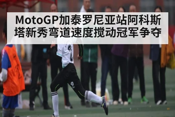 MotoGP加泰罗尼亚站阿科斯塔新秀弯道速度搅动冠军争夺